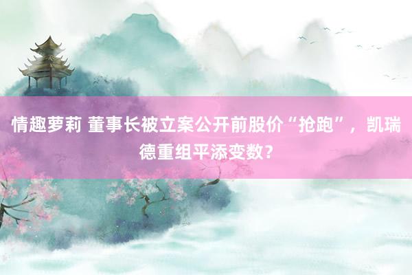 情趣萝莉 董事长被立案公开前股价“抢跑”，凯瑞德重组平添变数？