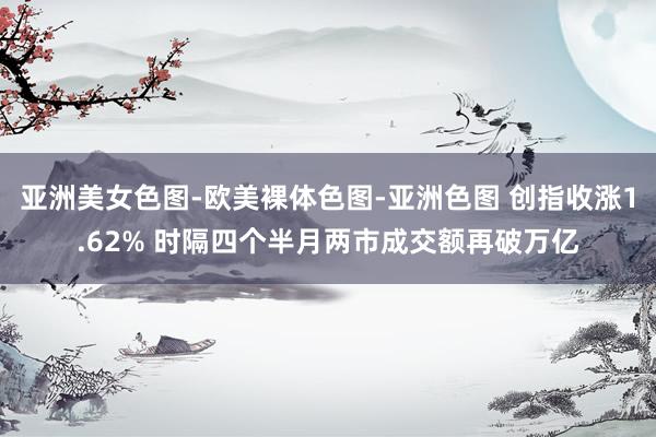 亚洲美女色图-欧美裸体色图-亚洲色图 创指收涨1.62% 时隔四个半月两市成交额再破万亿