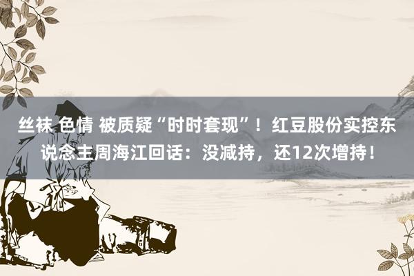 丝袜 色情 被质疑“时时套现”！红豆股份实控东说念主周海江回话：没减持，还12次增持！