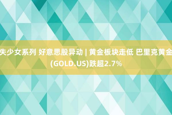 失少女系列 好意思股异动 | 黄金板块走低 巴里克黄金(GOLD.US)跌超2.7%