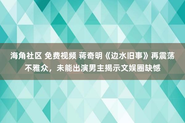 海角社区 免费视频 蒋奇明《边水旧事》再震荡不雅众，未能出演男主揭示文娱圈缺憾