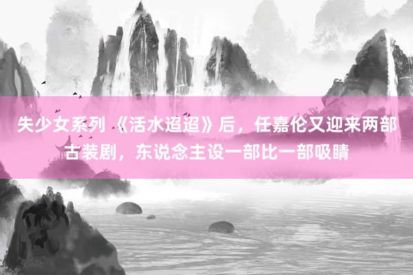 失少女系列 《活水迢迢》后，任嘉伦又迎来两部古装剧，东说念主设一部比一部吸睛