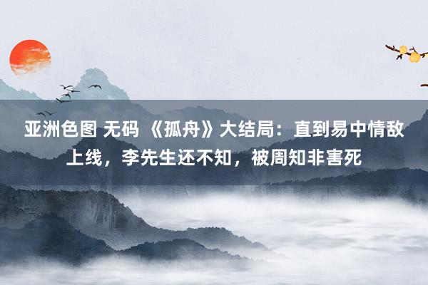 亚洲色图 无码 《孤舟》大结局：直到易中情敌上线，李先生还不知，被周知非害死