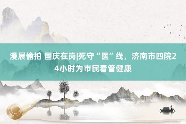 漫展偷拍 国庆在岗|死守“医”线，济南市四院24小时为市民看管健康