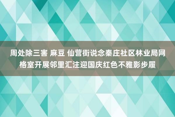 周处除三害 麻豆 仙营街说念秦庄社区林业局网格室开展邻里汇注迎国庆红色不雅影步履