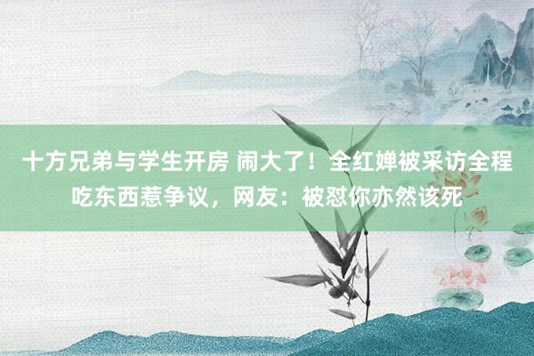 十方兄弟与学生开房 闹大了！全红婵被采访全程吃东西惹争议，网友：被怼你亦然该死