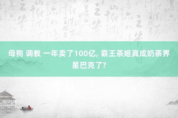 母狗 调教 一年卖了100亿， 霸王茶姬真成奶茶界星巴克了?