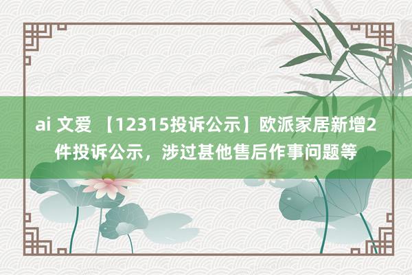 ai 文爱 【12315投诉公示】欧派家居新增2件投诉公示，涉过甚他售后作事问题等