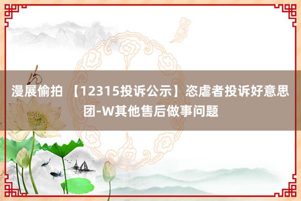 漫展偷拍 【12315投诉公示】恣虐者投诉好意思团-W其他售后做事问题