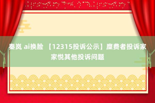 秦岚 ai换脸 【12315投诉公示】糜费者投诉家家悦其他投诉问题