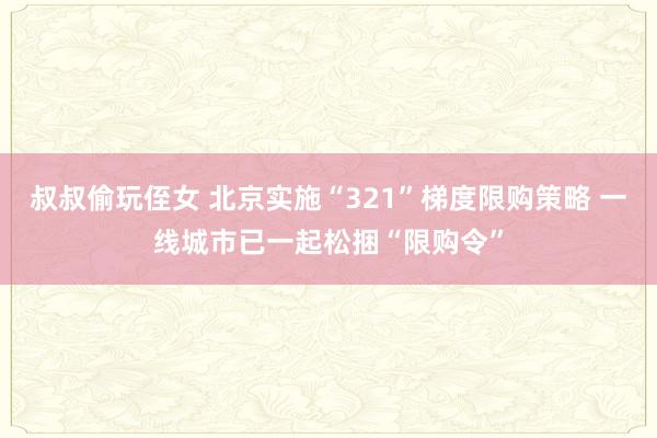 叔叔偷玩侄女 北京实施“321”梯度限购策略 一线城市已一起松捆“限购令”