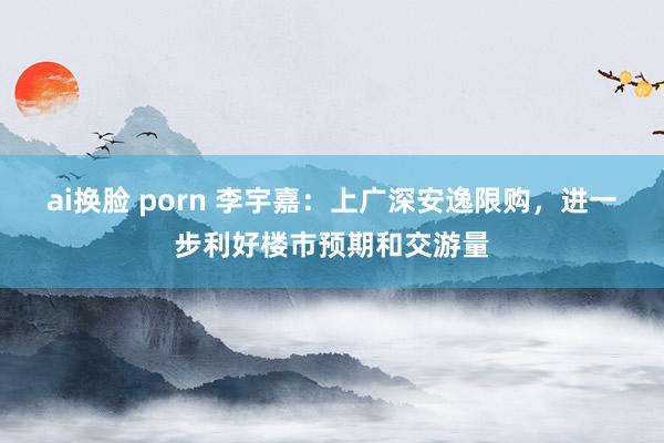 ai换脸 porn 李宇嘉：上广深安逸限购，进一步利好楼市预期和交游量