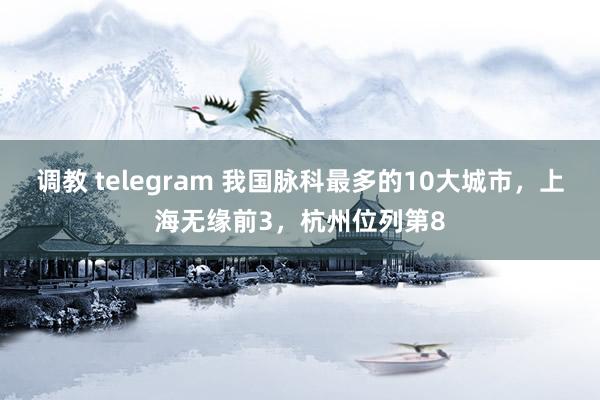 调教 telegram 我国脉科最多的10大城市，上海无缘前3，杭州位列第8