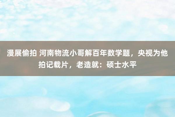 漫展偷拍 河南物流小哥解百年数学题，央视为他拍记载片，老造就：硕士水平