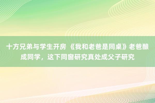 十方兄弟与学生开房 《我和老爸是同桌》老爸酿成同学，这下同窗研究真处成父子研究