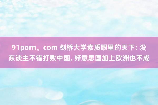 91porn。com 剑桥大学素质眼里的天下: 没东谈主不错打败中国， 好意思国加上欧洲也不成