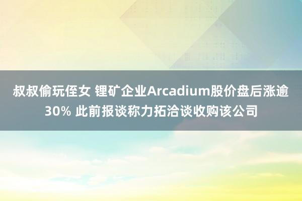 叔叔偷玩侄女 锂矿企业Arcadium股价盘后涨逾30% 此前报谈称力拓洽谈收购该公司