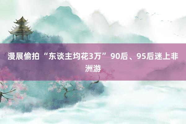 漫展偷拍 “东谈主均花3万” 90后、95后迷上非洲游