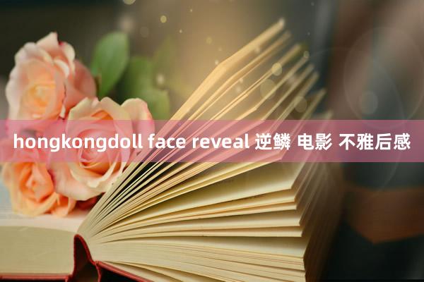 hongkongdoll face reveal 逆鳞 电影 不雅后感