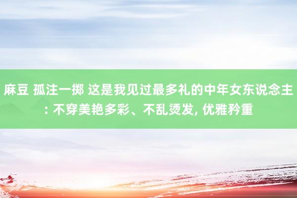 麻豆 孤注一掷 这是我见过最多礼的中年女东说念主: 不穿美艳多彩、不乱烫发， 优雅矜重