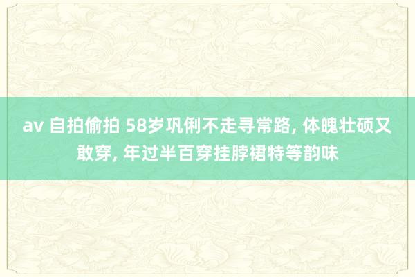 av 自拍偷拍 58岁巩俐不走寻常路， 体魄壮硕又敢穿， 年过半百穿挂脖裙特等韵味