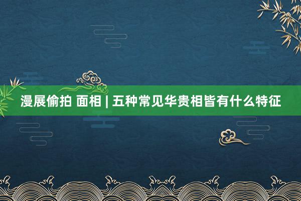 漫展偷拍 面相 | 五种常见华贵相皆有什么特征