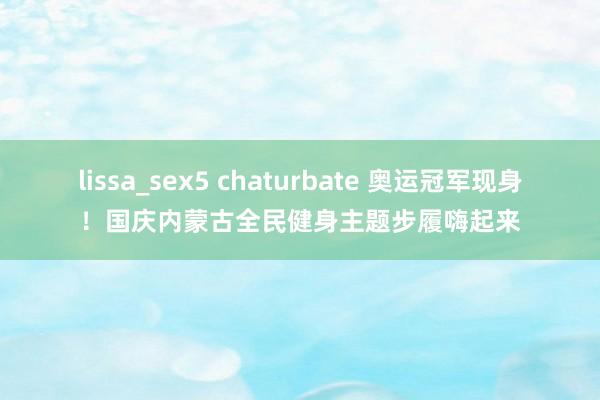 lissa_sex5 chaturbate 奥运冠军现身！国庆内蒙古全民健身主题步履嗨起来