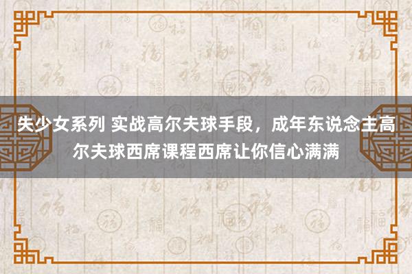 失少女系列 实战高尔夫球手段，成年东说念主高尔夫球西席课程西席让你信心满满