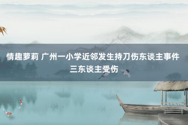 情趣萝莉 广州一小学近邻发生持刀伤东谈主事件 三东谈主受伤