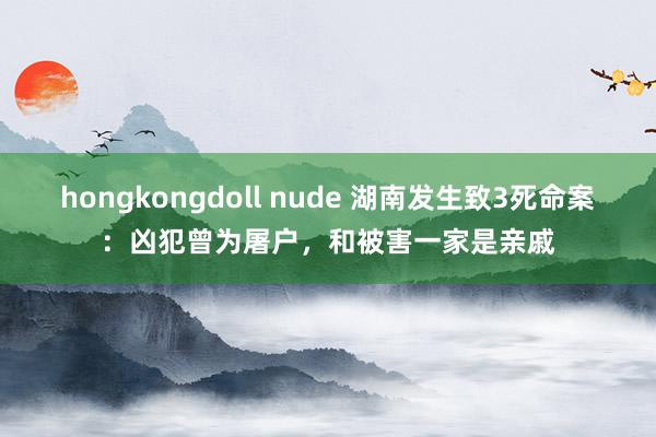 hongkongdoll nude 湖南发生致3死命案：凶犯曾为屠户，和被害一家是亲戚