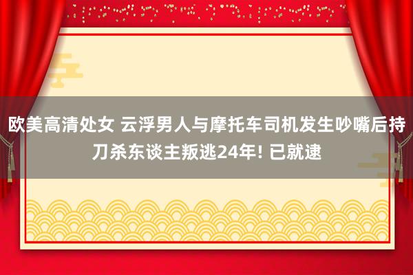 欧美高清处女 云浮男人与摩托车司机发生吵嘴后持刀杀东谈主叛逃24年! 已就逮