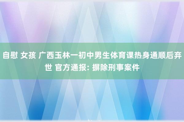 自慰 女孩 广西玉林一初中男生体育课热身通顺后弃世 官方通报: 摒除刑事案件