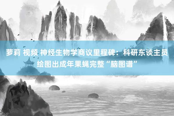 萝莉 视频 神经生物学商议里程碑：科研东谈主员绘图出成年果蝇完整“脑图谱”