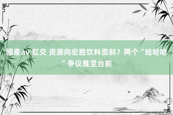 國產av 肛交 资源向宏胜饮料歪斜？两个“娃哈哈”争议推至台前