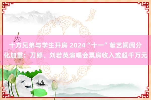 十方兄弟与学生开房 2024“十一”献艺阛阓分化加重：刀郎、刘若英演唱会票房收入或超千万元