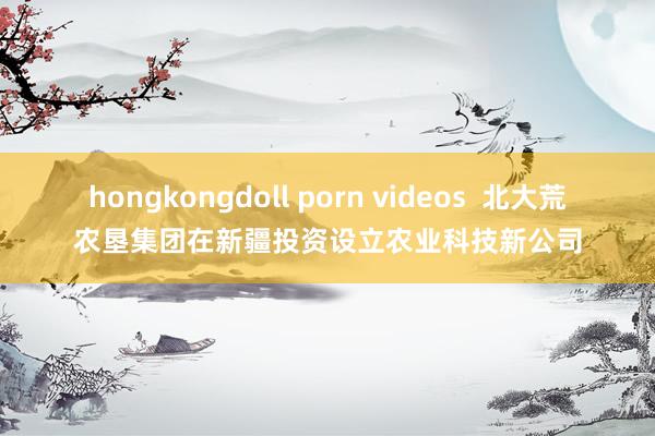 hongkongdoll porn videos  北大荒农垦集团在新疆投资设立农业科技新公司