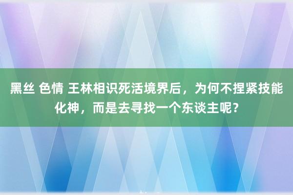 黑丝 色情 王林相识死活境界后，为何不捏紧技能化神，而是去寻找一个东谈主呢？