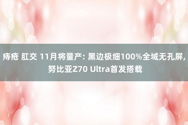 痔疮 肛交 11月将量产: 黑边极细100%全域无孔屏， 努比亚Z70 Ultra首发搭载