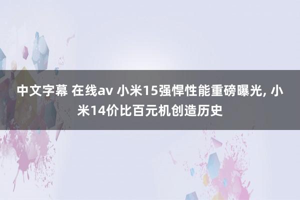 中文字幕 在线av 小米15强悍性能重磅曝光， 小米14价比百元机创造历史