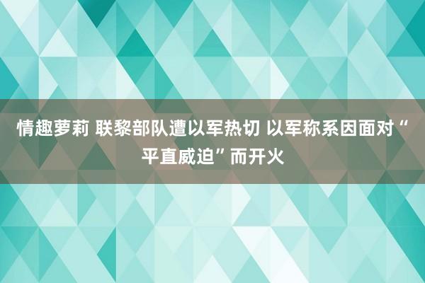 情趣萝莉 联黎部队遭以军热切 以军称系因面对“平直威迫”而开火