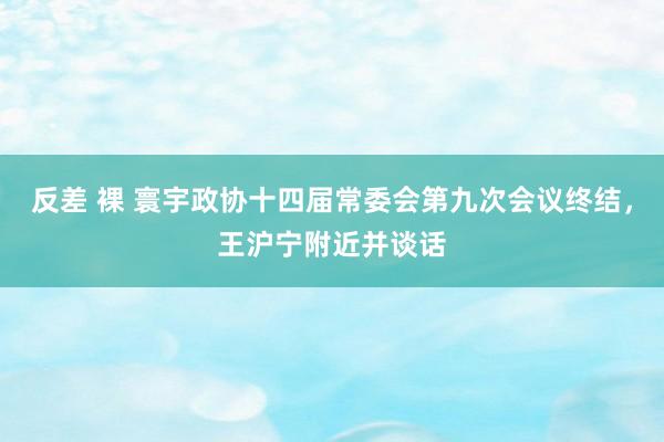 反差 裸 寰宇政协十四届常委会第九次会议终结，王沪宁附近并谈话