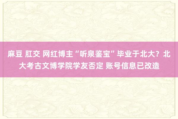 麻豆 肛交 网红博主“听泉鉴宝”毕业于北大？北大考古文博学院学友否定 账号信息已改造