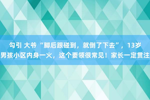 勾引 大爷 “脚后跟碰到，就倒了下去”，13岁男孩小区内身一火，这个要领很常见！家长一定贯注