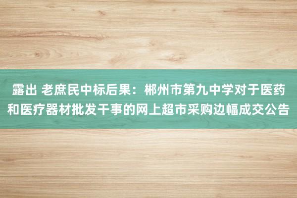 露出 老庶民中标后果：郴州市第九中学对于医药和医疗器材批发干事的网上超市采购边幅成交公告