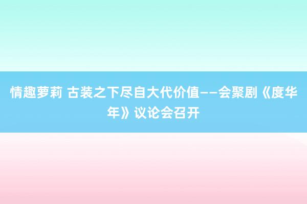 情趣萝莉 古装之下尽自大代价值——会聚剧《度华年》议论会召开