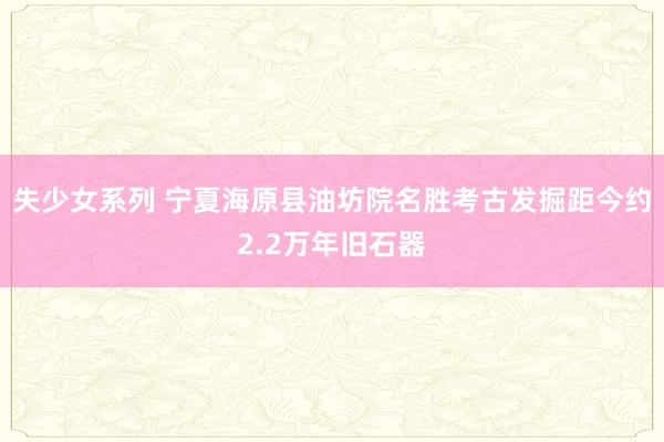 失少女系列 宁夏海原县油坊院名胜考古发掘距今约2.2万年旧石器