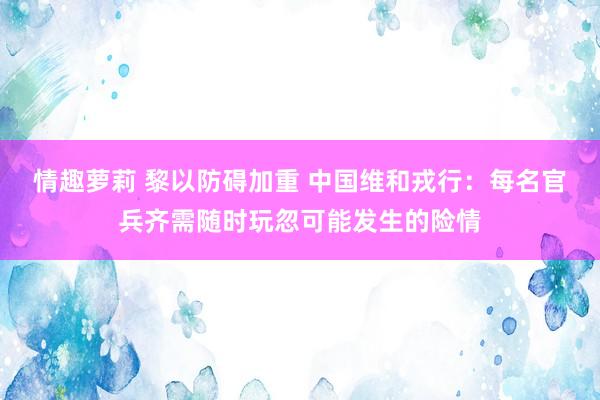 情趣萝莉 黎以防碍加重 中国维和戎行：每名官兵齐需随时玩忽可能发生的险情