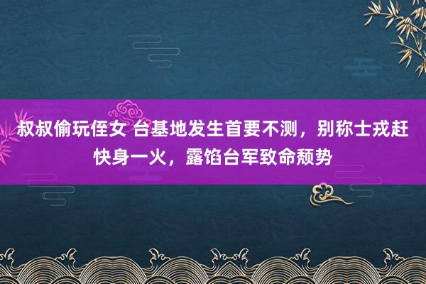 叔叔偷玩侄女 台基地发生首要不测，别称士戎赶快身一火，露馅台军致命颓势