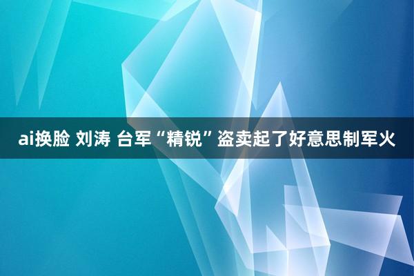 ai换脸 刘涛 台军“精锐”盗卖起了好意思制军火