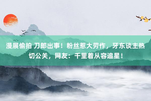 漫展偷拍 刀郎出事！粉丝惹大劳作，牙东谈主热切公关，网友：千里着从容追星！